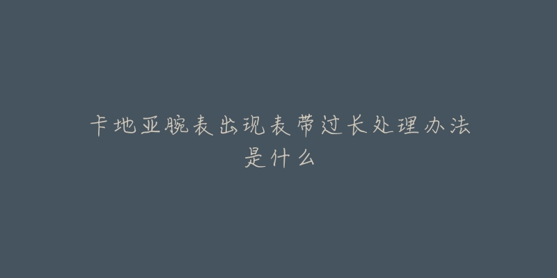 卡地亚腕表出现表带过长处理办法是什么-名表号 卡地亚腕表出现表带过长处理办法是什么