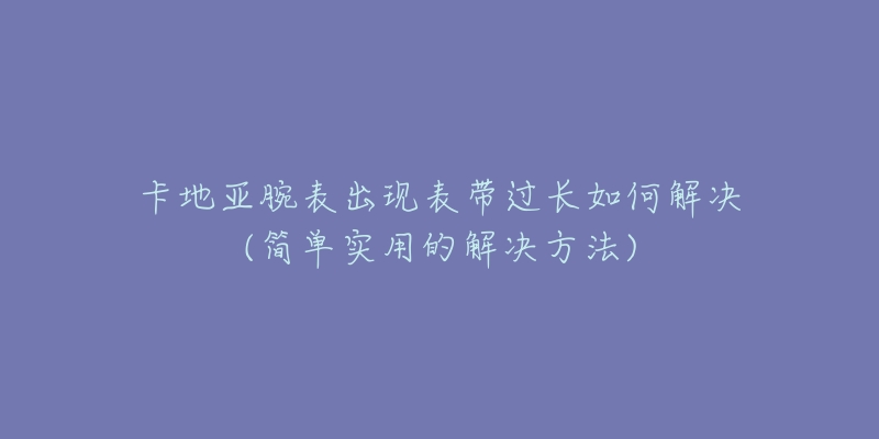 卡地亚腕表出现表带过长如何解决(简单实用的解决方法)-名表号 卡地亚腕表出现表带过长如何解决(简单实用的解决方法)