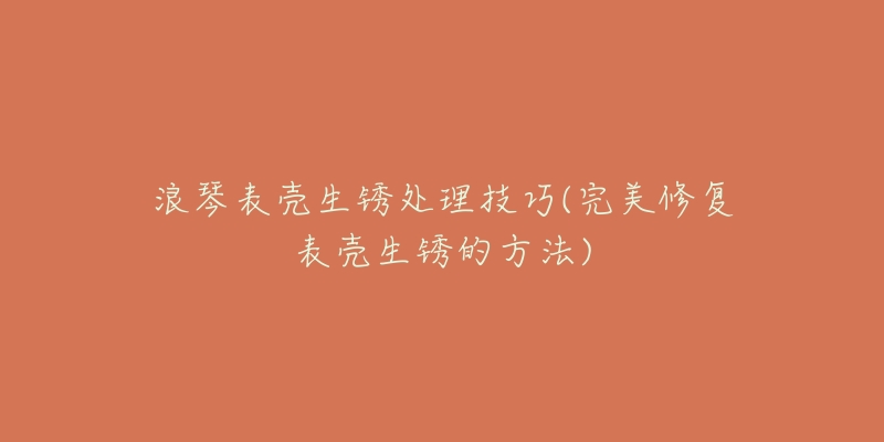 浪琴表壳生锈处理技巧(完美修复表壳生锈的方法)-名表号 浪琴表壳生锈处理技巧(完美修复表壳生锈的方法)