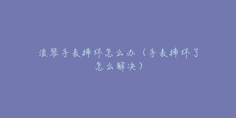 浪琴手表摔坏怎么办(手表摔坏了怎么解决)-名表号 浪琴手表摔坏怎么办(手表摔坏了怎么解决)
