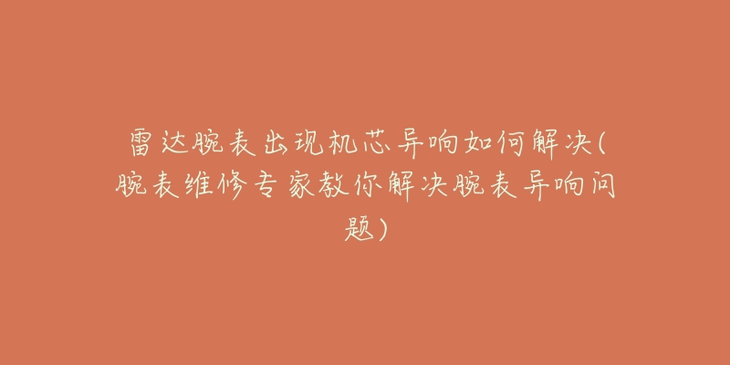 雷达腕表出现机芯异响如何解决(腕表维修专家教你解决腕表异响问题)-名表号 雷达腕表出现机芯异响如何解决(腕表维修专家教你解决腕表异响问题)