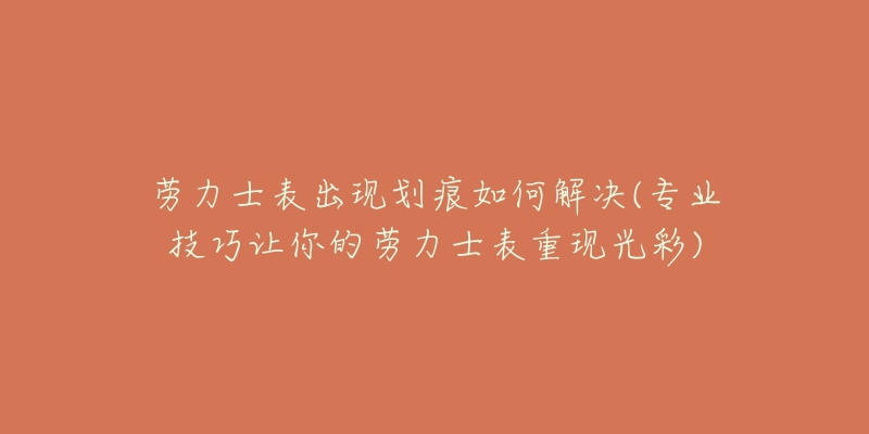 劳力士表出现划痕如何解决(专业技巧让你的劳力士表重现光彩)-名表号 劳力士表出现划痕如何解决(专业技巧让你的劳力士表重现光彩)