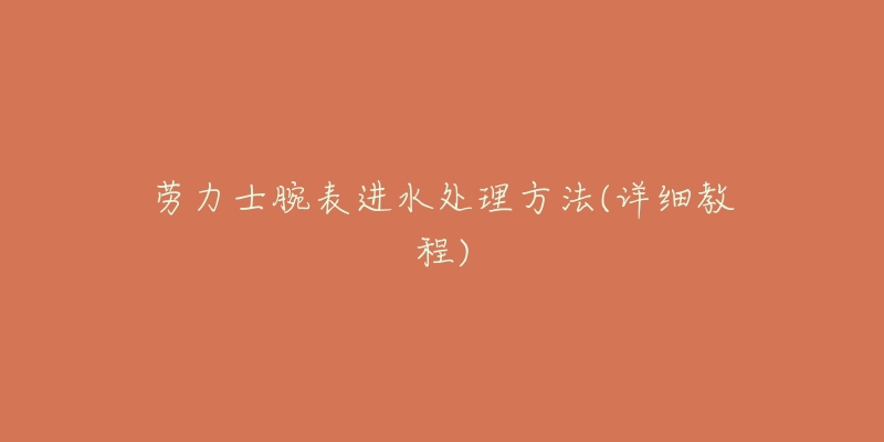 劳力士腕表进水处理方法(详细教程)-名表号 劳力士腕表进水处理方法(详细教程)