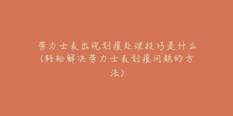 劳力士表出现划痕处理技巧是什么(轻松解决劳力士表划痕问题的方法)-名表号 劳力士表出现划痕处理技巧是什么(轻松解决劳力士表划痕问题的方法)