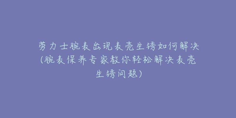 劳力士腕表出现表壳生锈如何解决(腕表保养专家教你轻松解决表壳生锈问题)-名表号 劳力士腕表出现表壳生锈如何解决(腕表保养专家教你轻松解决表壳生锈问题)