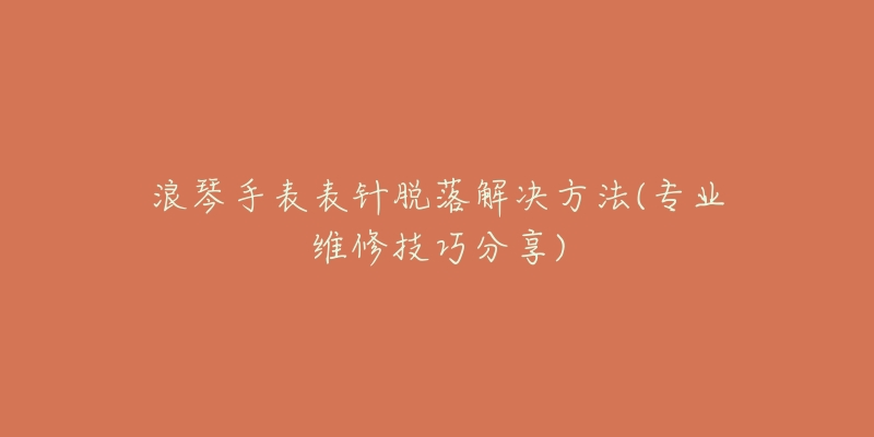 浪琴手表表针脱落解决方法(专业维修技巧分享)-名表号 浪琴手表表针脱落解决方法(专业维修技巧分享)
