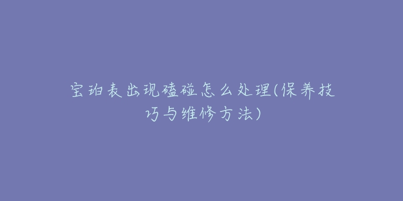 宝珀表出现磕碰怎么处理(保养技巧与维修方法)-名表号 宝珀表出现磕碰怎么处理(保养技巧与维修方法)