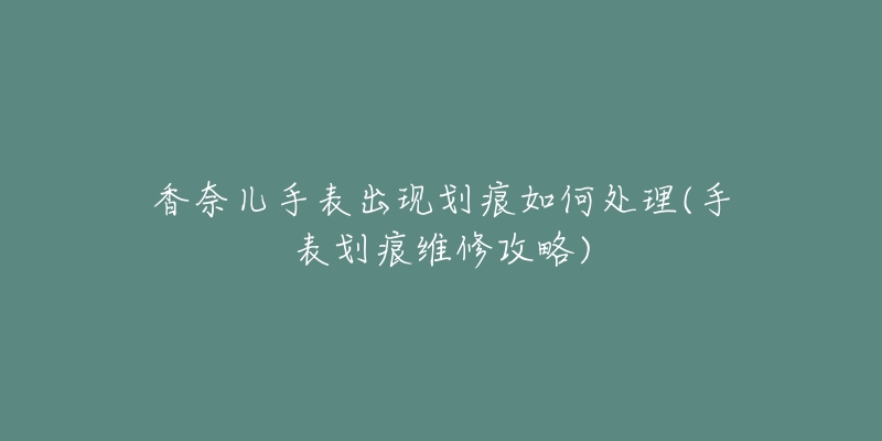 香奈儿手表出现划痕如何处理(手表划痕维修攻略)-名表号 香奈儿手表出现划痕如何处理(手表划痕维修攻略)