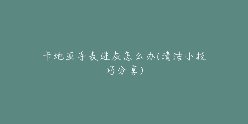 卡地亚手表进灰怎么办(清洁小技巧分享)-名表号 卡地亚手表进灰怎么办(清洁小技巧分享)