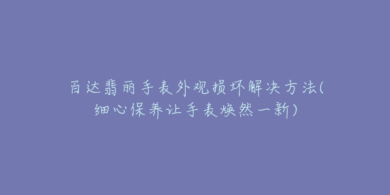 百达翡丽手表外观损坏解决方法(细心保养让手表焕然一新)-名表号 百达翡丽手表外观损坏解决方法(细心保养让手表焕然一新)
