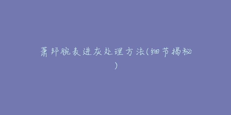 萧邦腕表进灰处理方法(细节揭秘)-名表号 萧邦腕表进灰处理方法(细节揭秘)