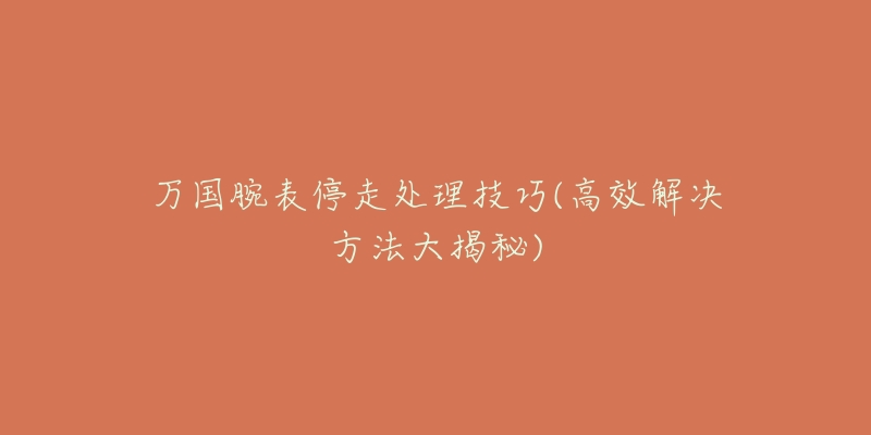 万国腕表停走处理技巧(高效解决方法大揭秘)-名表号 万国腕表停走处理技巧(高效解决方法大揭秘)