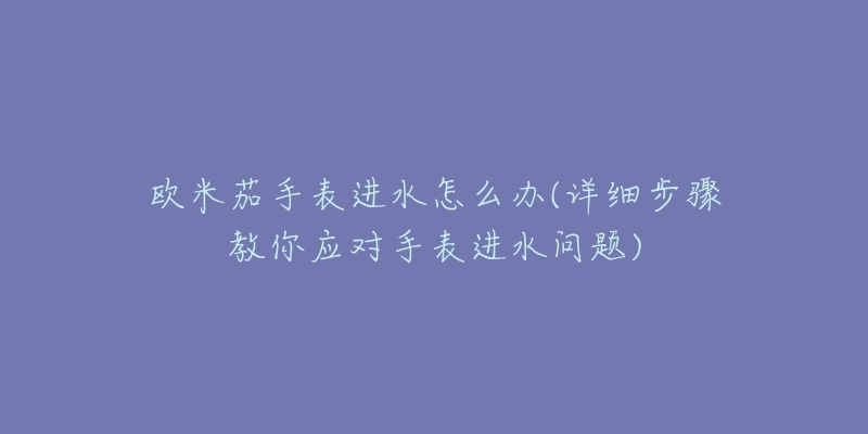 欧米茄手表进水怎么办(详细步骤教你应对手表进水问题)-名表号 欧米茄手表进水怎么办(详细步骤教你应对手表进水问题)