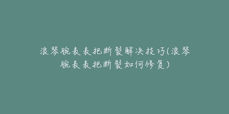浪琴腕表表把断裂解决技巧(浪琴腕表表把断裂如何修复)-名表号 浪琴腕表表把断裂解决技巧(浪琴腕表表把断裂如何修复)