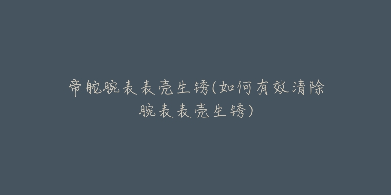 帝舵腕表表壳生锈(如何有效清除腕表表壳生锈)