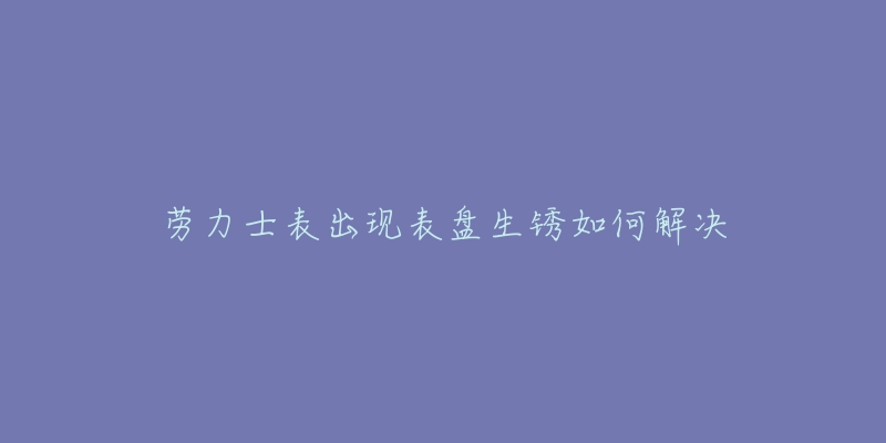 劳力士表出现表盘生锈如何解决-名表号 劳力士表出现表盘生锈如何解决