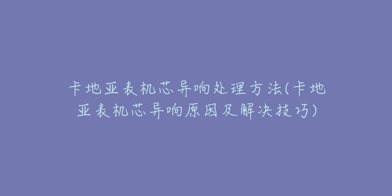 卡地亚表机芯异响处理方法(卡地亚表机芯异响原因及解决技巧)-名表号 卡地亚表机芯异响处理方法(卡地亚表机芯异响原因及解决技巧)