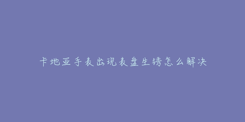 卡地亚手表出现表盘生锈怎么解决