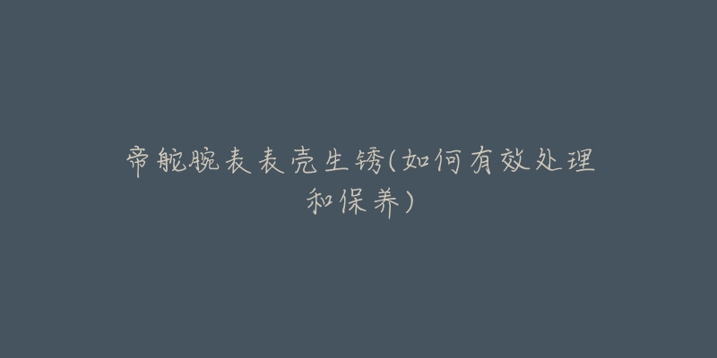 帝舵腕表表壳生锈(如何有效处理和保养)-名表号 帝舵腕表表壳生锈(如何有效处理和保养)