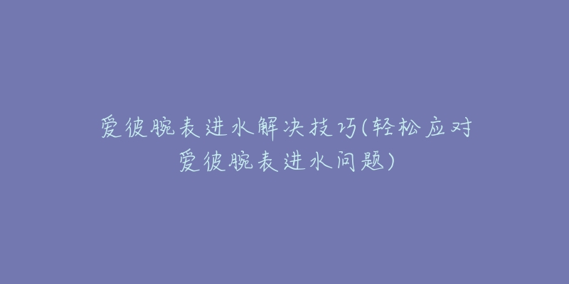 爱彼腕表进水解决技巧(轻松应对爱彼腕表进水问题)-名表号 爱彼腕表进水解决技巧(轻松应对爱彼腕表进水问题)