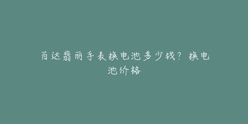 百达翡丽手表换电池多少钱？换电池价格