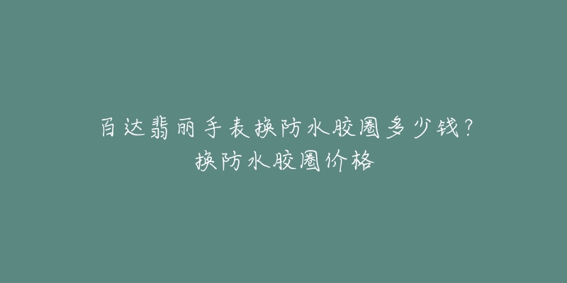 百达翡丽手表换防水胶圈多少钱？换防水胶圈价格
