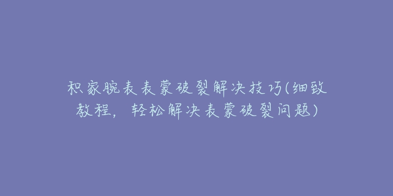 积家腕表表蒙破裂解决技巧(细致教程,轻松解决表蒙破裂问题)-名表号 积家腕表表蒙破裂解决技巧(细致教程,轻松解决表蒙破裂问题)