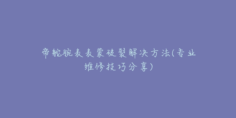 帝舵腕表表蒙破裂解决方法(专业维修技巧分享)-名表号 帝舵腕表表蒙破裂解决方法(专业维修技巧分享)
