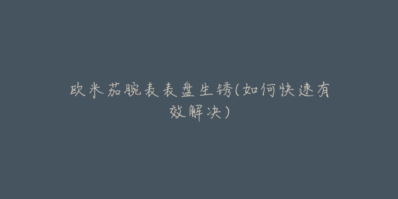 欧米茄腕表表盘生锈(如何快速有效解决)-名表号 欧米茄腕表表盘生锈(如何快速有效解决)