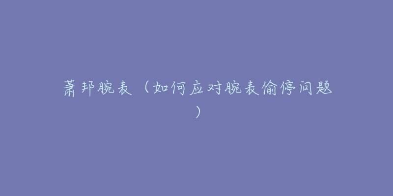 萧邦腕表(如何应对腕表偷停问题)-名表号 萧邦腕表(如何应对腕表偷停问题)