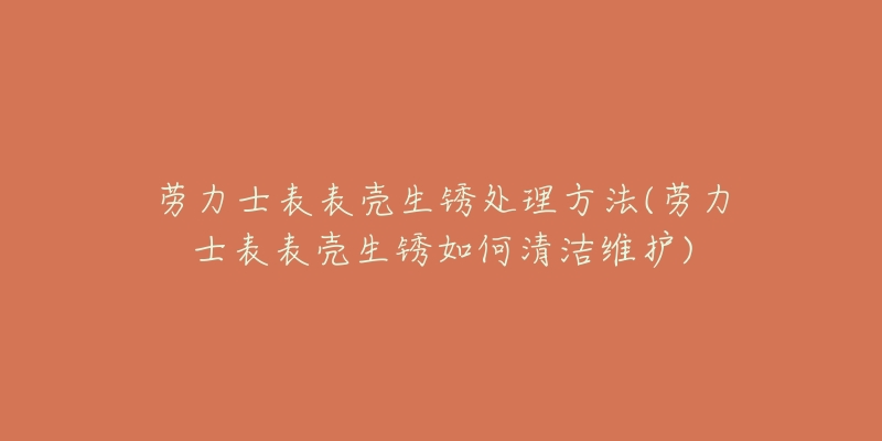劳力士表表壳生锈处理方法(劳力士表表壳生锈如何清洁维护)-名表号 劳力士表表壳生锈处理方法(劳力士表表壳生锈如何清洁维护)
