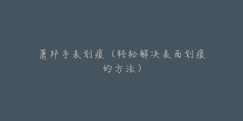 萧邦手表划痕(轻松解决表面划痕的方法)-名表号 萧邦手表划痕(轻松解决表面划痕的方法)