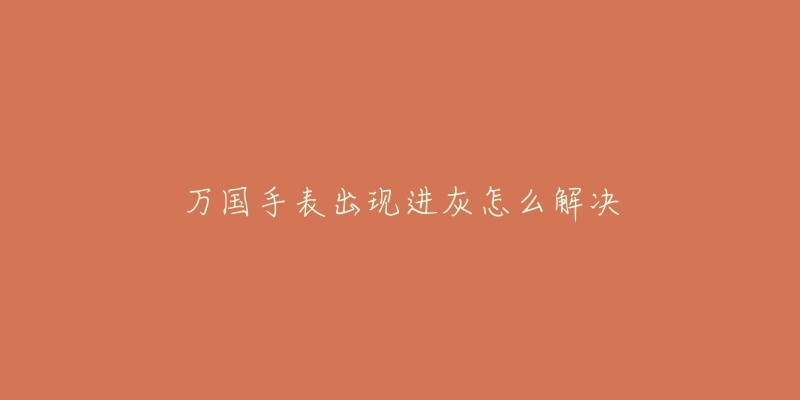 万国手表出现进灰怎么解决-名表号 万国手表出现进灰怎么解决