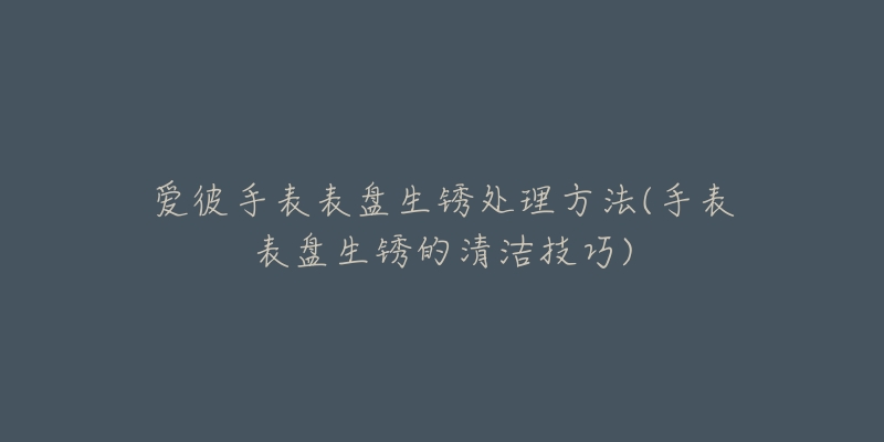 爱彼手表表盘生锈处理方法(手表表盘生锈的清洁技巧)-名表号 爱彼手表表盘生锈处理方法(手表表盘生锈的清洁技巧)