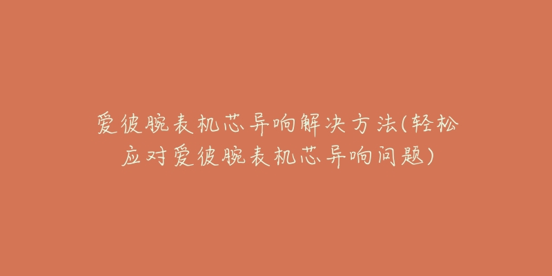 爱彼腕表机芯异响解决方法(轻松应对爱彼腕表机芯异响问题)-名表号 爱彼腕表机芯异响解决方法(轻松应对爱彼腕表机芯异响问题)