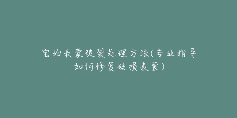 宝珀表蒙破裂处理方法(专业指导如何修复破损表蒙)-名表号 宝珀表蒙破裂处理方法(专业指导如何修复破损表蒙)