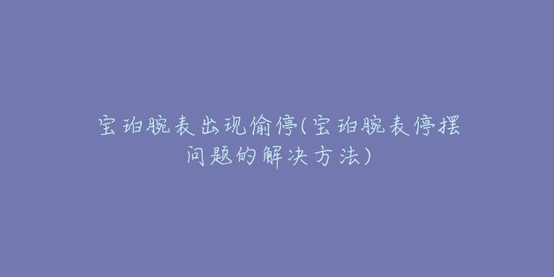 宝珀腕表出现偷停(宝珀腕表停摆问题的解决方法)-名表号 宝珀腕表出现偷停(宝珀腕表停摆问题的解决方法)