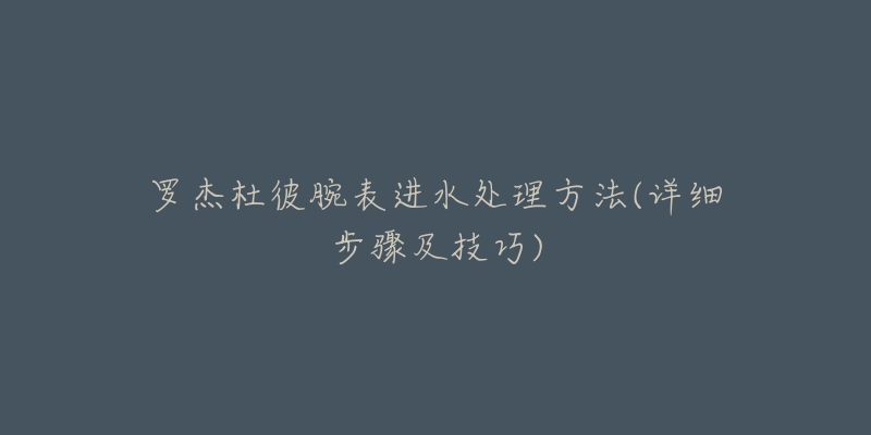 罗杰杜彼腕表进水处理方法(详细步骤及技巧)-名表号 罗杰杜彼腕表进水处理方法(详细步骤及技巧)