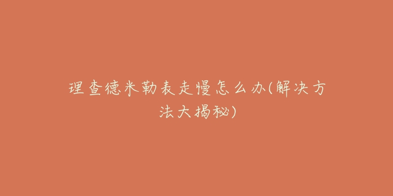 理查德米勒表走慢怎么办(解决方法大揭秘)-名表号 理查德米勒表走慢怎么办(解决方法大揭秘)