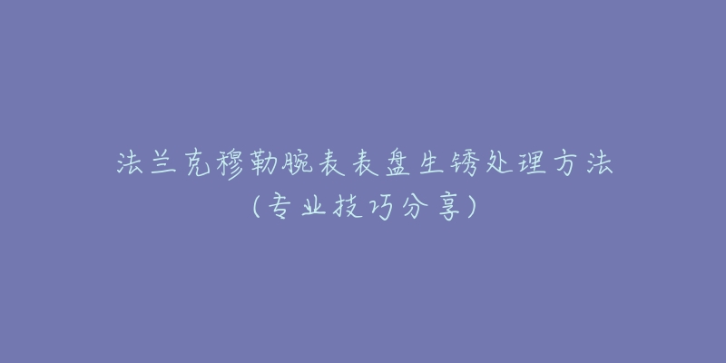 法兰克穆勒腕表表盘生锈处理方法(专业技巧分享)
