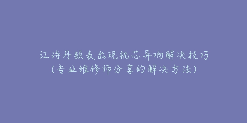 江诗丹顿表出现机芯异响解决技巧(专业维修师分享的解决方法)-名表号 江诗丹顿表出现机芯异响解决技巧(专业维修师分享的解决方法)