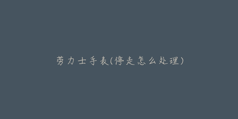 劳力士手表(停走怎么处理)-名表号 劳力士手表(停走怎么处理)