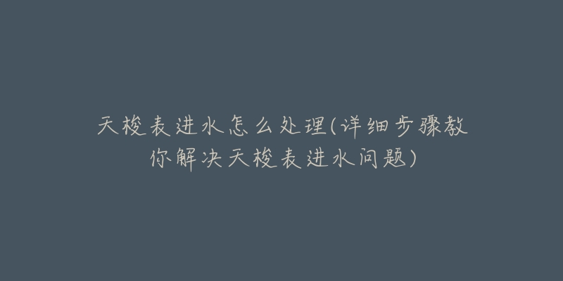 天梭表进水怎么处理(详细步骤教你解决天梭表进水问题)-名表号 天梭表进水怎么处理(详细步骤教你解决天梭表进水问题)