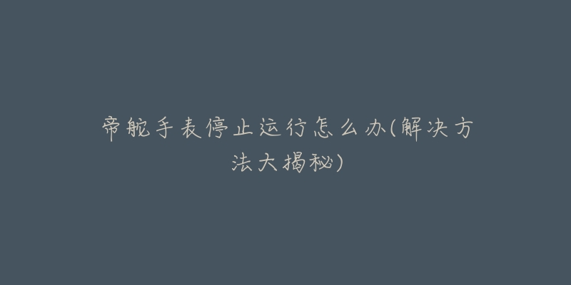 帝舵手表停止运行怎么办(解决方法大揭秘)-名表号 帝舵手表停止运行怎么办(解决方法大揭秘)