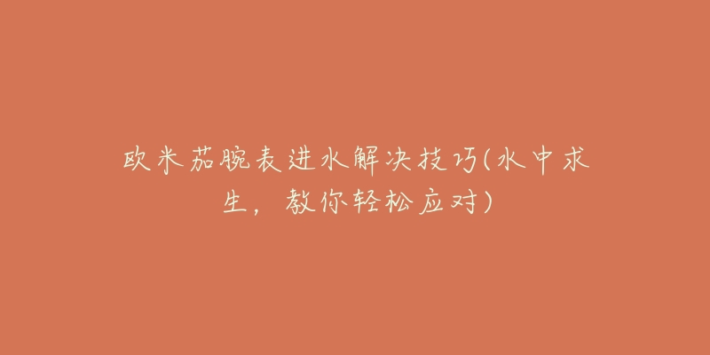 欧米茄腕表进水解决技巧(水中求生,教你轻松应对)-名表号 欧米茄腕表进水解决技巧(水中求生,教你轻松应对)
