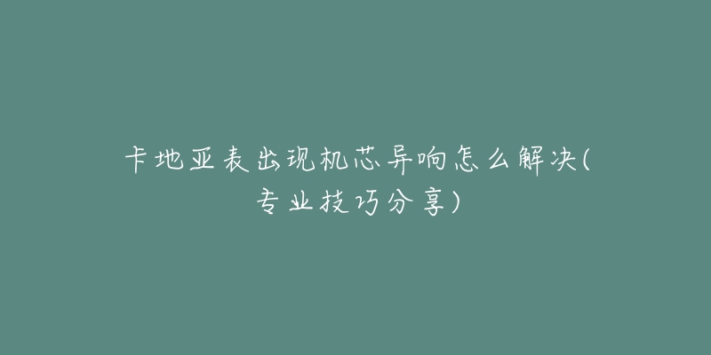 卡地亚表出现机芯异响怎么解决(专业技巧分享)-名表号 卡地亚表出现机芯异响怎么解决(专业技巧分享)
