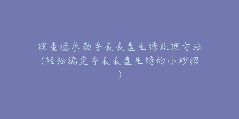 理查德米勒手表表盘生锈处理方法(轻松搞定手表表盘生锈的小妙招)-名表号 理查德米勒手表表盘生锈处理方法(轻松搞定手表表盘生锈的小妙招)