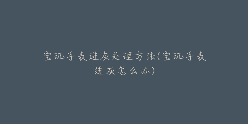 宝玑手表进灰处理方法(宝玑手表进灰怎么办)-名表号 宝玑手表进灰处理方法(宝玑手表进灰怎么办)
