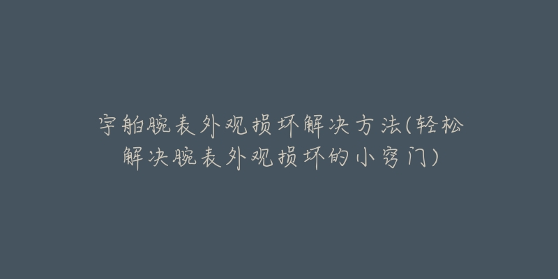 宇舶腕表外观损坏解决方法(轻松解决腕表外观损坏的小窍门)-名表号 宇舶腕表外观损坏解决方法(轻松解决腕表外观损坏的小窍门)