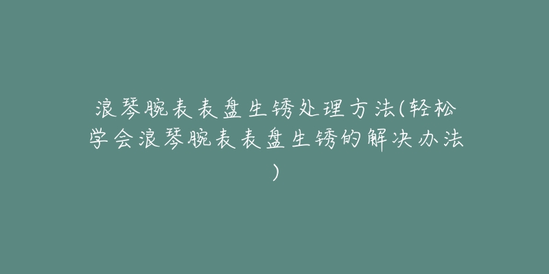 浪琴腕表表盘生锈处理方法(轻松学会浪琴腕表表盘生锈的解决办法)-名表号 浪琴腕表表盘生锈处理方法(轻松学会浪琴腕表表盘生锈的解决办法)